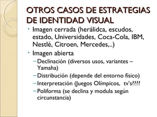 OTROS CASOS DE ESTRATEGIASOTROS CASOS DE ESTRATEGIAS
DE IDENTIDAD VISUALDE IDENTIDAD VISUAL
• Imagen cerrada (herálidca, escudos,
estado, Universidades, Coca-Cola, IBM,
Nestlé, Citroen, Mercedes,..)
• Imagen abierta
–Declinación (diversos usos, variantes –
Yamaha)
–Distribución (depende del entorno físico)
–Interpretación (Juegos Olímpicos, tv’s????
–Poliforma (se declina y modula según
circunstancia)
 
