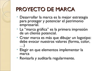 PROYECTO DE MARCAPROYECTO DE MARCA
• Desarrollar la marca es la mejor estrategia
para proteger y potenciar el patrimonio
empresarial.
• La “marca gráfica” es la primera impresión
de un cliente potencial.
• Crear marca es más que dibujar un logotipo:
debe evocar nuestros valores (forma, color,
…)
• Elegir en que elementos implementar la
marca
• Revisarla y auditarla regularmente.
 