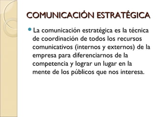 COMUNICACIÓN ESTRATÉGICACOMUNICACIÓN ESTRATÉGICA
La comunicación estratégica es la técnica
de coordinación de todos los recursos
comunicativos (internos y externos) de la
empresa para diferenciarnos de la
competencia y lograr un lugar en la
mente de los públicos que nos interesa.
 