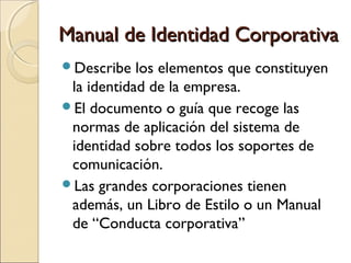Manual de Identidad CorporativaManual de Identidad Corporativa
Describe los elementos que constituyen
la identidad de la empresa.
El documento o guía que recoge las
normas de aplicación del sistema de
identidad sobre todos los soportes de
comunicación.
Las grandes corporaciones tienen
además, un Libro de Estilo o un Manual
de “Conducta corporativa”
 