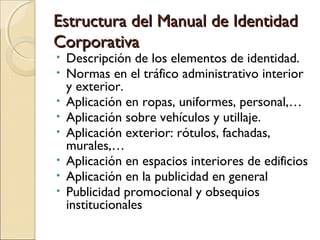 Estructura del Manual de IdentidadEstructura del Manual de Identidad
CorporativaCorporativa
• Descripción de los elementos de identidad.
• Normas en el tráfico administrativo interior
y exterior.
• Aplicación en ropas, uniformes, personal,…
• Aplicación sobre vehículos y utillaje.
• Aplicación exterior: rótulos, fachadas,
murales,…
• Aplicación en espacios interiores de edificios
• Aplicación en la publicidad en general
• Publicidad promocional y obsequios
institucionales
 