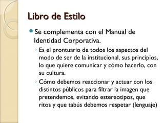 Libro de EstiloLibro de Estilo
Se complementa con el Manual de
Identidad Corporativa.
◦ Es el prontuario de todos los aspectos del
modo de ser de la institucional, sus principios,
lo que quiere comunicar y cómo hacerlo, con
su cultura.
◦ Cómo debemos reaccionar y actuar con los
distintos públicos para filtrar la imagen que
pretendemos, evitando estereotipos, que
ritos y que tabús debemos respetar (lenguaje)
 
