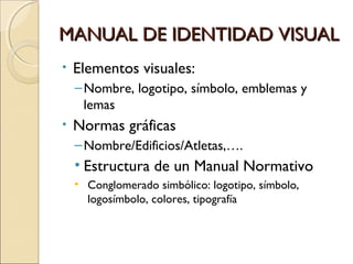 MANUAL DE IDENTIDAD VISUALMANUAL DE IDENTIDAD VISUAL
• Elementos visuales:
–Nombre, logotipo, símbolo, emblemas y
lemas
• Normas gráficas
–Nombre/Edificios/Atletas,….
• Estructura de un Manual Normativo
• Conglomerado simbólico: logotipo, símbolo,
logosímbolo, colores, tipografía
 