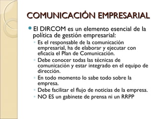COMUNICACIÓN EMPRESARIALCOMUNICACIÓN EMPRESARIAL
El DIRCOM es un elemento esencial de la
política de gestión empresarial:
◦ Es el responsable de la comunicación
empresarial, ha de elaborar y ejecutar con
eficacia el Plan de Comunicación.
◦ Debe conocer todas las técnicas de
comunicación y estar integrado en el equipo de
dirección.
◦ En todo momento lo sabe todo sobre la
empresa.
◦ Debe facilitar el flujo de noticias de la empresa.
◦ NO ES un gabinete de prensa ni un RRPP
 