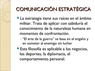 COMUNICACIÓN ESTRATÉGICACOMUNICACIÓN ESTRATÉGICA
La estrategia tiene sus raíces en el ámbito
militar. Trata de aplicar con sabiduría el
conocimiento de la naturaleza humana en
momentos de confrontación.
◦ “El arte de la guerra” se basa en el engaño y
en someter al enemigo sin luchar
Esta filosofía es aplicable a los negocios,
los deportes, la diplomacia, el
comportamiento personal.
 