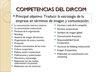 COMPETENCIAS DEL DIRCOMCOMPETENCIAS DEL DIRCOM
 La comunicación interna y externa.
 La comunicación institucional.
 Portavoz de la organización.
 Branding.
 Asesoría de imagen (directivos)
 Organización de actos y eventos.
 Protocolo
 Gestión comunicativa de las crisis.
 Cultura corporativa.
 Política social e institucional.
 Publicaciones y audiovisuales
 Patrocinio y mecenazgo.
 Relaciones con los medios
(información a la prensa).
 Relaciones con los entornos.
 Intranet y web de la compañía
 Revistas corporativas
 Sondeos de imagen global
 Comunicación financiera
 Responsabilidad Social
Corporativa
 Acciones de lobbyng institucional
 Imagen Corporativa
 Publicidad, en coordinación con
marketing
Principal objetivo: Traducir la estrategia de la
empresa en términos de imagen y comunicación.
 