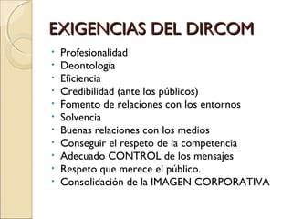 EXIGENCIAS DEL DIRCOMEXIGENCIAS DEL DIRCOM
• Profesionalidad
• Deontología
• Eficiencia
• Credibilidad (ante los públicos)
• Fomento de relaciones con los entornos
• Solvencia
• Buenas relaciones con los medios
• Conseguir el respeto de la competencia
• Adecuado CONTROL de los mensajes
• Respeto que merece el público.
• Consolidación de la IMAGEN CORPORATIVA
 