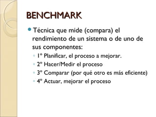 BENCHMARKBENCHMARK
Técnica que mide (compara) el
rendimiento de un sistema o de uno de
sus componentes:
◦ 1º Planificar, el proceso a mejorar.
◦ 2º Hacer/Medir el proceso
◦ 3º Comparar (por qué otro es más eficiente)
◦ 4º Actuar, mejorar el proceso
 