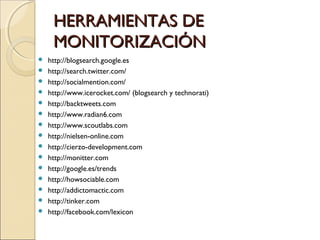 HERRAMIENTAS DEHERRAMIENTAS DE
MONITORIZACIÓNMONITORIZACIÓN
 http://blogsearch.google.es
 http://search.twitter.com/
 http://socialmention.com/
 http://www.icerocket.com/ (blogsearch y technorati)
 http://backtweets.com
 http://www.radian6.com
 http://www.scoutlabs.com
 http://nielsen-online.com
 http://cierzo-development.com
 http://monitter.com
 http://google.es/trends
 http://howsociable.com
 http://addictomactic.com
 http://tinker.com
 http://facebook.com/lexicon
 