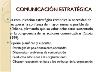 COMUNICACIÓN ESTRATÉGICACOMUNICACIÓN ESTRATÉGICA
La comunicación estratégica reivindica la necesidad de
recuperar la confianza del mayor número posible de
públicos, afirmando que su valor debe estar sustentado
en la congruencia de las acciones comunicativas (Csota,
1999).
Supone planificar y ejecutar.
◦ Estrategias de posicionamiento adecuadas
◦ Diagnosticar problemas de comunicación
◦ Productos adecuados a las organizaciones
◦ Obtener reputación en base a los atributos de la organización.
 