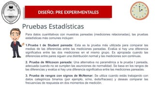 DISEÑO: PRE EXPERIMENTALES
Pruebas Estadísticas
Para datos cuantitativos con muestras pareadas (mediciones relacionadas), las pruebas
estadísticas más comunes incluyen:
1.Prueba t de Student pareada: Esta es la prueba más utilizada para comparar las
medias de las diferencias entre las mediciones pareadas. Evalúa si hay una diferencia
significativa entre las dos mediciones en el mismo grupo. Es apropiada cuando las
diferencias entre pares siguen una distribución normal y las mediciones son continuas.
2. Prueba de Wilcoxon pareada: Una alternativa no paramétrica a la prueba t pareada,
adecuada cuando no se cumplen las asunciones de normalidad. Se basa en los rangos de
las diferencias y evalúa si hay una diferencia significativa entre las mediciones pareadas.
3. Prueba de rangos con signos de McNemar: Se utiliza cuando estás trabajando con
datos categóricos binarios (por ejemplo, sí/no, éxito/fracaso) y deseas comparar las
frecuencias de respuesta en dos momentos de medición.
 
