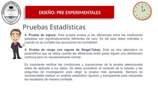DISEÑO: PRE EXPERIMENTALES
Pruebas Estadísticas
4. Prueba de signos: Esta prueba evalúa si las diferencias entre las mediciones
pareadas son significativamente diferentes de cero. Es útil para datos ordinales o
cuando no se cumplen las asunciones de normalidad.
5. Prueba de rango con signos de Siegel-Tukey: Esta es otra alternativa no
paramétrica que se utiliza cuando las diferencias entre pares siguen una distribución
continua pero no necesariamente normal.
Es importante verificar las condiciones y suposiciones de la prueba seleccionada
antes de aplicarla a tus datos. Se debe considerar el contexto de tu estudio y las
preguntas de investigación para elegir la prueba más apropiada. Siempre es
recomendable realizar un análisis estadístico riguroso y transparente para interpretar
los resultados de manera confiable.
 