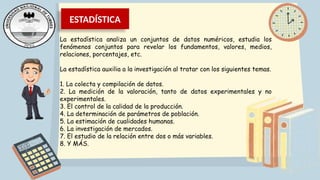 ESTADÍSTICA
La estadística analiza un conjuntos de datos numéricos, estudia los
fenómenos conjuntos para revelar los fundamentos, valores, medios,
relaciones, porcentajes, etc.
La estadística auxilia a la investigación al tratar con los siguientes temas.
1. La colecta y compilación de datos.
2. La medición de la valoración, tanto de datos experimentales y no
experimentales.
3. El control de la calidad de la producción.
4. La determinación de parámetros de población.
5. La estimación de cualidades humanas.
6. La investigación de mercados.
7. El estudio de la relación entre dos o más variables.
8. Y MÁS.
 