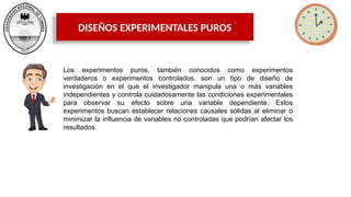 DISEÑOS EXPERIMENTALES PUROS
Los experimentos puros, también conocidos como experimentos
verdaderos o experimentos controlados, son un tipo de diseño de
investigación en el que el investigador manipula una o más variables
independientes y controla cuidadosamente las condiciones experimentales
para observar su efecto sobre una variable dependiente. Estos
experimentos buscan establecer relaciones causales sólidas al eliminar o
minimizar la influencia de variables no controladas que podrían afectar los
resultados.
 