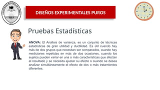 DISEÑOS EXPERIMENTALES PUROS
Pruebas Estadísticas
ANOVA: El Análisis de varianza, es un conjunto de técnicas
estadísticas de gran utilidad y ductilidad. Es útil cuando hay
más de dos grupos que necesitan ser comparados, cuando hay
mediciones repetidas en más de dos ocasiones, cuando los
sujetos pueden variar en una o más características que afectan
el resultado y se necesita ajustar su efecto o cuando se desea
analizar simultáneamente el efecto de dos o más tratamientos
diferentes.
 