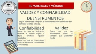III. MATERIALES Y MÉTODOS
VALIDEZ Y CONFIABILIDAD
DE INSTRUMENTOS
Según Hernández Sampieri, el instrumento debe demostrar ser
confiable y válido a la vez.
Confiabilidad
Grado en que su aplicación
repetida al mismo sujeto u
objeto produce iguales
resultados.
Grado en que un instrumento
produce resultados consistentes
y coherentes
Validez
Grado en que un
instrumento mide la
variable que pretender
medio
 