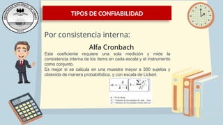 TIPOS DE CONFIABILIDAD
Por consistencia interna:
Alfa Cronbach
Este coeficiente requiere una sola medición y mide la
consistencia interna de los ítems en cada escala y el instrumento
como conjunto.
Es mejor si se calcula en una muestra mayor a 300 sujetos y
obtenida de manera probabilística, y con escala de Lickert.
 