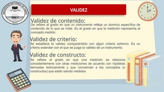 VALIDEZ
Validez de contenido:
Se refiere al grado en que un instrumento refleja un dominio específico de
contenido de lo que se mide. Es el grado en que la medición representa al
concepto medido.
Validez de criterio:
Se establece la validez comparándolo con algún criterio extremo. Es un
criterio estándar con el que se juzga la validez de un instrumento.
Validez de constructo:
Se refiere al grado en que una medición se relaciona
consistentemene con otras mediciones de acuerdo con hipótesis
derivadas teóricamente y que conciernen a los conceptos (o
constructos) que están siendo medidos.
 