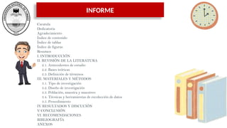 INFORME
Caratula
Dedicatoria
Agradecimiento
Índice de contenido
Índice de tablas
Índice de figuras
Resumen
I. INTRODUCCIÓN
II. REVISIÓN DE LA LITERATURA
2.1. Antecedentes de estudio
2.2. Bases teóricas
2.3. Definición de términos
III. MATERIALES Y MÉTODOS
3.1. Tipo de investigación
3.2. Diseño de investigación
3.3. Población, muestra y muestreo
3.4. Técnicas y herramientas de recolección de datos
3.5. Procedimiento
IV. RESULTADOS Y DISCUCIÓN
V. CONCLUSIÓN
VI. RECOMENDACIONES
BIBLIOGRAFÍA
ANEXOS
 