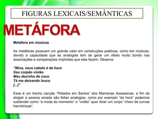 FIGURAS LEXICAIS/SEMÂNTICAS
Metáfora em músicas
As metáforas possuem um grande valor em construções poéticas, como em músicas,
devido a capacidade que as analogias tem de gerar um efeito muito bonito nas
associações e comparações implícitas que elas fazem. Observe:
“Mina, seus cabelo é da hora
Seu corpão violão
Meu docinho de coco
Tá me deixando louco
[...]”
Esse é um trecho canção “Pelados em Santos” dos Mamonas Assassinas, a fim de
elogiar a pessoa amada são feitas analogias, como por exemplo “da hora” podemos
subtender como “a moda do momento” e “violão” quer dizer um corpo “cheio de curvas
harmônicas”.
 