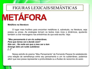 FIGURAS LEXICAIS/SEMÂNTICAS
Metáfora na literatura
O lugar mais frutífero para encontrar metáforas é, sobretudo, na literatura, seja
poesia ou prosa. As analogias tornam os textos mais ricos e dinâmicos, ajudando
também a criar mensagens nas entrelinhas do que está escrito. Veja:
“Meu pensamento é um rio subterrâneo.
Para que terras vai e donde vem?
Não sei... Na noite em que o meu ser o tem
Emerge dele um ruído subitâneo
[...]”
Nessa estrofe do poema “Meu Pensamento” de Fernando Pessoa foi estabelecido
uma relação de semelhança entre seu pensamento e um rio subterrâneo, podemos
aferir que isso possa representar a profundidade ou a fluidez do raciocínio do autor.
 