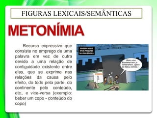 FIGURAS LEXICAIS/SEMÂNTICAS
Recurso expressivo que
consiste no emprego de uma
palavra em vez de outra
devido a uma relação de
contiguidade existente entre
elas, que se exprime nas
relações da causa pelo
efeito, do todo pela parte, do
continente pelo conteúdo,
etc., e vice-versa (exemplo:
beber um copo - conteúdo do
copo)
 