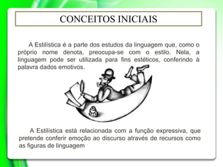 CONCEITOS INICIAIS
A Estilística é a parte dos estudos da linguagem que, como o
próprio nome denota, preocupa-se com o estilo. Nela, a
linguagem pode ser utilizada para fins estéticos, conferindo à
palavra dados emotivos.
A Estilística está relacionada com a função expressiva, que
pretende conferir emoção ao discurso através de recursos como
as figuras de linguagem
 