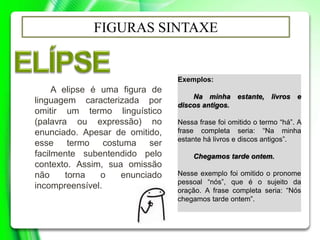 FIGURAS SINTAXE
A elipse é uma figura de
linguagem caracterizada por
omitir um termo linguístico
(palavra ou expressão) no
enunciado. Apesar de omitido,
esse termo costuma ser
facilmente subentendido pelo
contexto. Assim, sua omissão
não torna o enunciado
incompreensível.
Exemplos:
Na minha estante, livros e
discos antigos.
Nessa frase foi omitido o termo “há”. A
frase completa seria: “Na minha
estante há livros e discos antigos”.
Chegamos tarde ontem.
Nesse exemplo foi omitido o pronome
pessoal “nós”, que é o sujeito da
oração. A frase completa seria: “Nós
chegamos tarde ontem”.
 