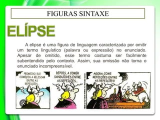 FIGURAS SINTAXE
A elipse é uma figura de linguagem caracterizada por omitir
um termo linguístico (palavra ou expressão) no enunciado.
Apesar de omitido, esse termo costuma ser facilmente
subentendido pelo contexto. Assim, sua omissão não torna o
enunciado incompreensível.
 