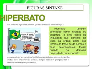 FIGURAS SINTAXE
Hipérbato também
conhecido como inversão ou
anástrofe, é uma figura de
linguagem que consiste na
troca da ordem direta dos
termos da frase ou de nomes e
seus determinantes. Incide
quando há demasia
propositada num conceito.
 