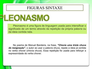 FIGURAS SINTAXE
Pleonasmo é uma figura de linguagem usada para intensificar o
significado de um termo através da repetição da própria palavra ou
da ideia contida nela.
No poema de Manuel Bandeira, na frase, "Chovia uma triste chuva
de resignação", o autor ao usar a palavra chuva, repete a ideia já contida
no verbo chover (chovia chuva). Essa repetição foi usada para reforçar a
expressividade do verbo chover.
 