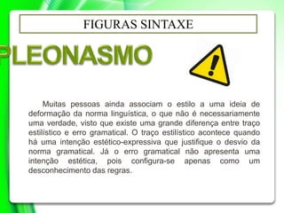 FIGURAS SINTAXE
Muitas pessoas ainda associam o estilo a uma ideia de
deformação da norma linguística, o que não é necessariamente
uma verdade, visto que existe uma grande diferença entre traço
estilístico e erro gramatical. O traço estilístico acontece quando
há uma intenção estético-expressiva que justifique o desvio da
norma gramatical. Já o erro gramatical não apresenta uma
intenção estética, pois configura-se apenas como um
desconhecimento das regras.
 