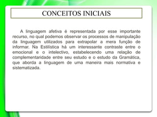 CONCEITOS INICIAIS
A linguagem afetiva é representada por esse importante
recurso, no qual podemos observar os processos de manipulação
da linguagem utilizados para extrapolar a mera função de
informar. Na Estilística há um interessante contraste entre o
emocional e o intelectivo, estabelecendo uma relação de
complementaridade entre seu estudo e o estudo da Gramática,
que aborda a linguagem de uma maneira mais normativa e
sistematizada.
 