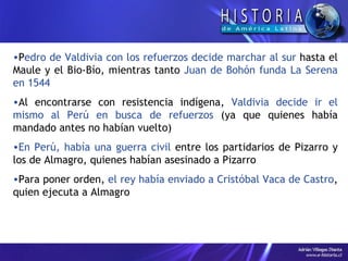 P edro de Valdivia con los refuerzos decide marchar al sur  hasta el Maule y el Bio-Bío, mientras tanto  Juan de Bohón funda La Serena en 1544 Al encontrarse con resistencia indígena,  Valdivia decide ir el mismo al Perú en busca de refuerzos  (ya que quienes había mandado antes no habían vuelto) En Perú, había una guerra civil  entre los partidarios de Pizarro y los de Almagro, quienes habían asesinado a Pizarro Para poner orden,  el rey había enviado a Cristóbal Vaca de Castro , quien ejecuta a Almagro 