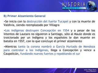 B) Primer Alzamiento General Se inicia con la  destrucción del fuerte Tucapel  y con la muerte de Valdivia, siendo reemplazado por Villagra Los indígenas destruyen Concepción en 1554  y a pesar de los intentos de Lautaro no siguieron a Santiago, sólo al Maule donde es traicionado por un indígena y los españoles le dan muerte en batalla en 1557, con lo que concluye el primer alzamiento Mientras  tanto la corona nombró a García Hurtado de Mendoza para controlar a los indígenas , llega a Concepción y vence a Caupolicán,  fundando nuevos fuertes y repoblando el sur 