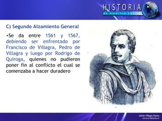 C) Segundo Alzamiento General Se da entre  1561 y 1567, debiendo ser enfrentado por Francisco de Villagra, Pedro de Villagra y luego por Rodrigo de Quiroga , quienes no pudieron poner fin al conflicto el cual se comenzaba a hacer duradero 