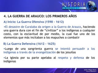 4.  LA GUERRA DE ARAUCO: LOS PRIMEROS AÑOS A) Inicio: La Guerra Ofensiva (1598 – 1612) El desastre de Curalaba da origen a la Guerra de Arauco , haciendo una guerra dura con el fin de “civilizar” a los indígenas a cualquier costo, con la esclavitud de por medio, la cual fue uno de los elementos que más incitaban a los mapuches a combatir B) La Guerra Defensiva (1612 – 1625) Luego de una sangrienta guerra  se intentó persuadir a los indígenas a través de la evangelización  de los jesuitas La iglesia por su parte apelaba al  respeto y defensa  de los indígenas 