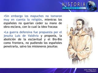 Sin embargo los mapuches no tomaron muy en cuenta la religión , mientras los españoles no querían ceder su mano de obra esclava, con lo cual la idea fracasa La guerra defensiva fue propuesta por el jesuita Luis de Valdivia  y proponía, la abolición de la esclavitud y el Bio-Bío como frontera, no pudiendo los españoles penetrarla, salvo los misioneros jesuitas 