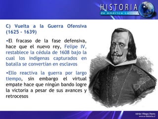 C) Vuelta a la Guerra Ofensiva (1625 – 1639) El fracaso de la fase defensiva, hace que el nuevo rey,  Felipe IV, restablece la cédula de 1608 bajo la cual los indígenas capturados en batalla se convertían en esclavos Ello reactiva la guerra por largo tiempo , sin embargo el virtual empate hace que ningún bando logre la victoria a pesar de sus avances y retrocesos 