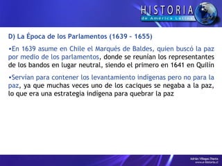 D) La Época de los Parlamentos (1639 – 1655) En 1639 asume en Chile el Marqués de Baldes, quien buscó la paz por medio de los parlamentos , donde se reunían los representantes de los bandos en lugar neutral, siendo el primero en 1641 en Quilín  Servían para contener los levantamiento indígenas pero no para la paz , ya que muchas veces uno de los caciques se negaba a la paz, lo que era una estrategia indígena para quebrar la paz 