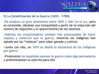 E) La Estabilización de la Guerra (1655 – 1700) Se produce un gran alzamiento entre 1655 y 1661 en el sur , pero es contenido, dándose una tranquilidad a partir de la reducción del número de mapuches y el aparecimiento de los mestizos Además los conquistadores estaban más preocupados de hacer riqueza y comercio que la guerra , mientras los indígenas han optado por las “malocas” para robar ganado y cultivos Junto con ello, en  1674 se abolió la esclavitud de los indígenas por guerra Finalmente  los españoles asumen la guerra como algo permanente  y profesionalizan su ejército para ello 
