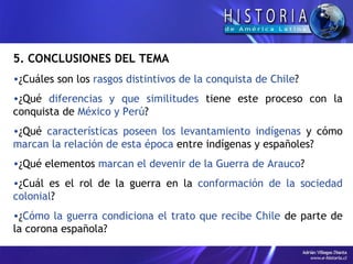 5. CONCLUSIONES DEL TEMA ¿Cuáles son los  rasgos distintivos de la conquista de Chile ? ¿Qué  diferencias y que similitudes  tiene este proceso con la conquista de  México y Perú ? ¿Qué  características poseen los levantamiento indígenas  y cómo  marcan la relación de esta época  entre indígenas y españoles? ¿Qué elementos  marcan el devenir de la Guerra de Arauco ? ¿Cuál es el rol de la guerra en la  conformación de la sociedad colonial ? ¿ Cómo la guerra condiciona el trato que recibe Chile  de parte de la corona española? 