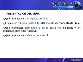1. PRESENTACIÓN DEL TEMA ¿Qué sabemos de la  conquista de Chile ? ¿Cuáles son los  principales hitos  del proceso de conquista de Chile? ¿Qué elementos  configuran la lucha  entre los indígenas y los españoles en el caso nacional? ¿Qué sabemos de la  Guerra de Arauco ? 