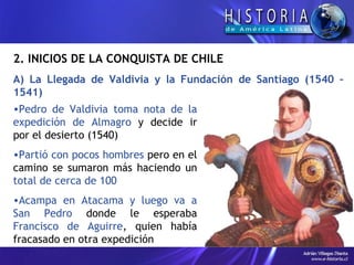 2.  INICIOS DE LA CONQUISTA DE CHILE A) La Llegada de Valdivia y la Fundación de Santiago (1540 – 1541) Pedro de Valdivia toma nota de la expedición de Almagro  y decide ir por el desierto (1540) Partió con pocos hombres  pero en el camino se sumaron más haciendo un  total de cerca de 100  Acampa en Atacama y luego va a San Pedro  donde le esperaba  Francisco de Aguirre , quien había fracasado en otra expedición  