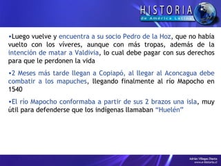 Luego vuelve y  encuentra a su socio Pedro de la Hoz , que no había vuelto con los víveres, aunque con más tropas, además de la  intención de matar a Valdivia , lo cual debe pagar con sus derechos para que le perdonen la vida  2 Meses más tarde llegan a Copiapó, al llegar al Aconcagua debe combatir a los mapuches , llegando finalmente al río Mapocho en 1540  El río Mapocho conformaba a partir de sus 2 brazos una isla , muy útil para defenderse que los indígenas llamaban  “Huelén”  
