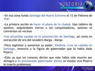 En esa zona funda  Santiago del Nuevo Extremo  el 12 de Febrero de  1541  La primera acción es  hacer el plano de la ciudad , tipo tablero de ajedrez, asignándoles tierras a los conquistadores, quienes se convierten en vecinos  Los picunches ayudan en la construcción de Santiago , así como en extracción de oro del lavadero Marga - Marga Para legitimar y aumentar su poder,  Valdivia, crea un cabildo en Santiago , renuncia a la figura de gobernador que le había dado Pizarro  Esto ya que los rumores decían que este había sido muerto por Almagro y  es proclamado gobernador electo  (si estaba vivo Pizarro le traería problemas) 