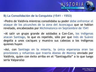 B) La Consolidación de la Conquista (1541 – 1553) Pedro de Valdivia mientras consolidaba su poder  debe enfrentar el ataque de los picunches de la zona del Aconcagua  que se habían revelado, encabezados por  Michimalonco en Septiembre de 1541 Al salir un grupo grande de soldados a Con-Con,  los indígenas atacan Santiago , lo que es repelido, sólo por que  Inés de Suárez  degolla a unos caciques y muestra sus cabezas a los indígenas quienes huyen Así, con  Santiago en la miseria, la única esperanza eran las provisiones y refuerzos que traería Alonso de Monroy  enviado por Valdivia, quien con éxito arriba en el “Santiaguillo” a lo que luego sería Valparaíso 