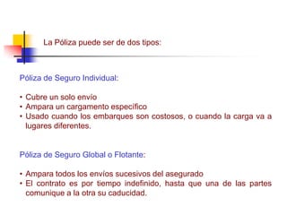 La Póliza puede ser de dos tipos:
Póliza de Seguro Individual:
• Cubre un solo envío
• Ampara un cargamento específico
• Usado cuando los embarques son costosos, o cuando la carga va a
lugares diferentes.
Póliza de Seguro Global o Flotante:
• Ampara todos los envíos sucesivos del asegurado
• El contrato es por tiempo indefinido, hasta que una de las partes
comunique a la otra su caducidad.
 