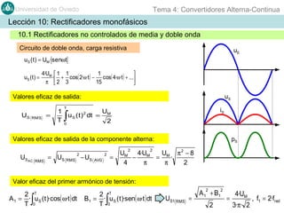 Tema 4: Convertidores Alterna-Continua

Universidad de Oviedo

Lección 10: Rectificadores monofásicos
10.1 Rectificadores no controlados de media y doble onda
Circuito de doble onda, carga resistiva

uE

uS ( t ) = UM · senωt
uS ( t ) =

4·UM  1 1
1

· + cos( 2·ω·t ) − cos( 4·ω·t ) + ...
π 2 3
15


uS

Valores eficaz de salida:
US

RMS

=

1
T

T

∫

u S ( t ) 2 dt =

iS

UM
2

0

Valores eficaz de salida de la componente alterna:

US AC

2

RMS

= US RMS − US

2
AVG

2

=

pS

2

UM 4·UM
UM π 2 − 8
−
=
·
4
π
π
2

Valor eficaz del primer armónico de tensión:

2 T
A 1 = · u S ( t )·cos( ω·t ) dt
T 0

∫

2 T
B1 = · u S ( t )·sen( ω·t ) dt
T 0

∫

2

US1 RMS =

2

A 1 + B1
2

=

4·UM
3·π· 2

, f1 = 2·fred

 