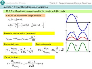 Tema 4: Convertidores Alterna-Continua

Universidad de Oviedo

Lección 10: Rectificadores monofásicos
10.1 Rectificadores no controlados de media y doble onda
Circuito de doble onda, carga resistiva

uE

uS ( t ) = UM · senωt
uS ( t ) =

4·UM  1 1
1

· + cos( 2·ω·t ) − cos( 4·ω·t ) + ...
π 2 3
15


uS

Potencia total de salida (aparente):

iS

2

PS

RMS

= US

RMS

·IS

RMS

U
= M
2·R

Factor de forma:

FF =

US RMS
US AVG

Factor de cresta

U π
π
= M·
=
2 UM 2· 2

FC =

Factor de rizado

r=

US AC

RMS

US AVG

= ... =

π2 − 8
2· 2

= 0.48

US PK
US RMS

= UM ·

pS

2
= 2
UM

 
